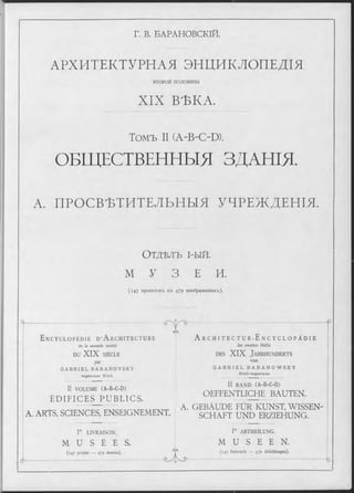 Г. В. БАРАНОВСКІЙ.
АРХИТЕКТУРНАЯ ЭНЦИКЛОПЕДІЯ
ВТОРОИ половины
XIX ВЪКА.
Томъ II (A-B-C-D).
ОБЩЕСТВЕННЫЯ ЗДАНІЯ.
А. ПРОСВѢТИТЕЛЬНЫЯ УЧРЕЖДЕНІЯ.
О т д ѣ л ъ і - ы й .
М У 3 Е И.
( 1 4 7 проектовъ въ 479 изображеніяхъ).
E n c y c l o p é d i e D ’ A r c h i t e c t u r e
de la seconde moitié
DU XIX SIÈ C LE
par
G A B R I E L B A R A N O V S K Y
In g é n ie u r C iv il.
II V O LU M E (A -B -C -D )
ÉDIFICES PUBLICS.
CAS
A. ARTS, SCIENCES, ENSEIGNEMENT.
Г LIV R A ISO N .
M U S É E S .
(14 7 projets — 479 dessins).
A r C H I T E C T U R-E N C Y C L O P Ä D I E
der zweiten Hälfte
d e s XIX J a h r h u n d e r t s
von
G A B R I E L B A R A N O W S K Y
C iv il-In g e n ie u r.
II B A N D (A-B-C-D)
OEFFENTLICHE BAUTEN.
A. GEBÄUDE FÜR KUNST, WISSEN­
SCHAFT UND ERZIEHUNG.
GyD
d “
Г A BT H EILU N G .
M U S E E N .
(14 7 Entwürfe — 479 Abbildungen).
-b
 