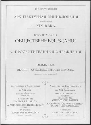 Г. В. БАРАНОВСКІЙ.
АРХИТЕКТУРНАЯ ЭНЦИКЛОПЕДІЯ
в т о р о и половины
XIX ВѢКА.
Томъ II (A-B-OD).
ОБЩЕСТВЕННЫЯ ЗДАНІЯ.
А. ПРОСВѢТИТЕЛЬНЫЯ УЧРЕЖДЕНІЯ
О тдѣлъ 4-ый.
ВЫСШІЯ ХУДОЖЕСТВЕННЫЯ ШКОЛЫ.
(25 проектовъ въ 104 изображеніяхъ).
E n c y c l o p é d i e d ’ A r c h i t e c t u r e
de la seconde moitié
DU XIX SIÈCLE
par
G A B R I E L B A R A N O V S K Y
I n g é n i e u r C iv il.
II VOLUME (A-B-C-D)
ÉDIFICES PUBLICS.
еЛэ
A. ARTS, SCIENCES, ENSEIGNEMENT.
LIVRAISON.
ÉCOLES DES BEAUX-ARTS.
(25 projets — 104 dessins).
A r c h i t e c t u r - E n c y c l o p ä d i e
der zweiten Hälfte
d e s XIX J a h r h u n d e r t s
von
G A B R I E L B A R A N O W S K Y
C i v i l - I n g e n i e u r .
II BAND (A-B-C-D)
OEFFENTLICHE BAUTEN.
A. GEBÄUDE FÜR KUNST, WISSEN­
SCHAFT UND ERZIEHUNG.
GY3
eE ( >
4te ABTHEILUNG.
KUNST-HOCHSCHULEN.
(25 Entwürfe — 104 Abbildungen).
-b
 
