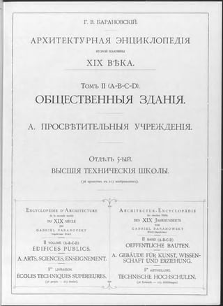 Г. В. БАРАНОВСКІЙ.
АРХИТЕКТУРНАЯ ЭНЦИКЛОПЕДІЯ
в т о р о й половины
X IX ВѢКА.
Томъ II (A-B-C-D).
ОБЩЕСТВЕННЫЯ ЗДАНІЯ.
А. ПРОСВѢТИТЕЛЬНЫЯ УЧРЕЖДЕНІЯ.
ОТДѢЛЪ 5"ЫЙ.
ВЫСШІЯ ТЕХНИЧЕСКІЯ ШКОЛЫ.
(36проектовъ въ 2Г3 изображеніяхъ).
П ... _.... п
ѵ y ~
E n c y c l o p é d i e d * A r c h i t e c t u r e A r c h i t e c t u r - E n c y c l o p ä d i e
de la seconde moitié der zweiten Hälfte
DU XIX SIÈCLE d e s XIX J a h r h u n d e r t s
par
G A B R I E L B A R A N O V S K Y
In g é n ie u r C iv il
G A B R I E L B A R A N O W S K Y
C iv il-In g e n ie u r.
II v o l u m e (A-B-C-D)
ÉDIFICES PUBLICS.
II BA N D (A-B-C-D)
OEFFENTLICHE BAUTEN.
A. ARTS, SCIENCES, ENSEIGNEMENT.
A. GEBÀUDE FÜR KUNST, WISSEN­
SCHAFT UND ERZIEHUNG.
5 m° LIV RA ISO N . 5” A BT H EILU N G .
ÉCOLES TECHNIQUES SUPÉRIEURES. TECHNISCHE HOCHSCHULEN.
(36 projets — 213 dessins). sÿs (36 Entwürfe — 213 Abbildungen)
 
