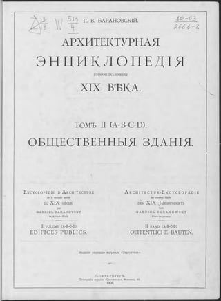 Г. В. БАРАНОВСИЙ.
J L
АРХИТЕКТУРНАЯ
Ш-02
SL666
ЭНЦИКЛОПЕДІ Я
ВТО РО Й половины
XIX ВѢКА.
Томъ II (A-B-OD).
ОБЩЕСТВЕННЫЯ ЗДАНІЯ.
E n c y c l o p é d i e D ’ A r c h i t e c t u r e
de la seconde moitié
DU XIX SIÈCLE
par
G A B R I E L B A R A N O V S K Y
In g é n ie u r C iv il.
II VO LU M E (A-B-C-D)
ÉDIFICES PUBLICS.
A r c h i t e c t u r - E n c y c l o p ä d i e
der zweiten Hälfte
d e s XIX J a h r h u n d e r t s
von
G A B R I E l i B A R A N O W S K Y
C iv il-In g e n ie u r.
II B A N D (A-B-C-D)
OEFFENTLICHE BAUTEN.
Изданіе редавдіи ж урнала «Строитель».
С . - П Е Т Е Р Б У Р Г Ъ .
Типографія журнала «Строитель», Фонтанка, 66.
 