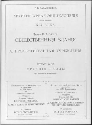 Г. В. БАРАНОВСКІЙ.
АРХИТЕКТУРНАЯ ЭНДИКЛОПЕДІЯ
в т о р о й половины
X IX ВѢКА.
Томъ II (A-BOD).
ОБЩЕСТВЕННЫЯ ЗДАНІЯ.
А. ПРОСВѢТИТЕЛЬНЫЯ УЧРЕЖДЕНІЯ
Отдълъ 6-ой.
С Р Е Д Н І Я Ш К О Л Ы .
(1 1 5 проектовъ въ 551 изображеніи).
Ч ~-----------------------------------------------;------:-----------------------
&
E n c y c l o p é d i e D ’ A r c h i t e c t u r e
de la seconde moitié
DU XIX SIÈCLE
■
par
G A B R I E L B A R A N O V S K Y
I n g é n i e u r C iv il.
r ® ' - ........ — --------------------------------------
A r c h i t e c t u r - E n c y c l o p ä d i e
der zweiten Hälfte
d e s XIX J a h r h u n d e r t s
von
G A B R I E L B A R A N O W S K Y
Ci v i l - I n g e n i e u r .
II VOLUME (À-B-C-D)
ÉDIFICES PUBLICS.
A. ARTS. SCIENCES, ENSEIGNEMENT.
II BAND (A-B-C-D)
OEFFENTLICHE BAUTEN.
A. GEBÄUDE FÜR KUNST, WISSEN­
SCHAFT UND ERZIEHUNG.
6 me LIVRAISON.
ÉCOLES SÉCONDAIRES.
, ■ N
(115 projets — 551 dessins;.
1 ------------------------------------------------------------------ -— kU
6 ” ABTHEILUNG.
M ITTELSCHULEN.
13 (1 is Entwürfe — 551 Abbildungen).
- t
 
