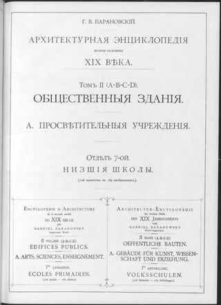 Г. В. БАРАНОВСКІЙ.
АРХИТЕКТУРНАЯ ЭНЦИКЛОПЕДІЯ
вто ро и половины
XIX ВѢКА.
Томъ II (A~B4>D).
ОБЩЕСТВЕННЫЯ ЗДАНІЯ.
А. ПРОСВѢТИТЕЛЬНЫЯ УЧРЕЖДЕНІЯ.
О тд ѣ л ъ 7-ой.
Н И З Ш І Я ш к о л ы .
(іо б проектовъ въ 184 изображеніяхъ).
ч —
E n c y c l o p é d i e d ’ A r c h i t e c t u r e
de la seconde moitié
DU XIX SIÈCLE
par
G A B R I E L B A R A N O V S K Y
I n g é n i e u r C i v i l .
II VOLUME (A -B -C -D )
ÉDIFICES PUBLICS.
- o y <y-
oM
A. ARTS, SCIENCES, ENSEIGNEMENT.
7™ LIVRAISON.
ÉCOLES PRIMAIRES.
(106 projets — 184 dessins).
A r c h i t e c t u r - E n c y c l o p ä d i e
der zweiten Hälfte
d e s XIX J a h r h u n d e r t s
von
G A B R I E L B A R A N O W S K Y
C lv ll-In g e n ie u r.
II BAND (A -B -C -D )
OEFFENTLICHE BAUTEN.
A. GEBÀUDE FÜR KUNST, WISSEN­
SCHAFT UND ERZIEHUNG.
7‘e ABTHEILUNG.
V O L K S S C H U L E N .
буэ (іоб Entwürfe — 184 Abbildungen).
<T).-
“ u
 