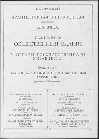 Г. В. БАРАНОВСКІЙ.
АРХИТЕКТУРНАЯ ЭНЦИКЛОПЕДІЯ
ВТОРОЙ по лови н ы
X IX ВЪКА.
Томъ II (A-B-OD).
ОБЩЕСТВЕННЫЯ ЗДАНЩ
В. О РГАН Ы Г О С У Д А Р С Т В Е Н Н А Г О
У ПРАВЛ ЕНІЯ.
О т д ѣ л ъ і-ый.
ЗАКОНОДАТЕЛЬНЫЯ И ПРЕДСТАВИТЕЛЬНЫЯ
УЧРЕЖДЕНІЯ.
4 9 9 f - S i
( 7 ^ п р о е к т о в ъ в ъ 2 5 6 и зо б р а ж е н ія х ъ ).
Ц -
E n c y c l o p é d i e d ’ A r c h i t e c t u r e
de la seconde moitié
DU XIX SIÈCLE
par
G A B R I E L B A R A N O V S K Y
In g é n ie u r C iv il.
II VOLUME (A-B-C-D)
ÉD IFICES PUBLICS.
B. ADMINISTRATION D'ÉTAT.
Г LIVRAISON.
PALAIS LÉGISLATIFS ET REPRÉ'
SENTATIFS.
(79 projets :— 256 dessins).
еЛ э
e>-
A r c h i t e c t u r - E n c y c l o p ä d i e
der zweiten Hälfte
d e s XIX J a h r h u n d e r t s
vo n
G A B R I E L B A R A N O W S K Y
C iv il- In g e n ie u r .
II BAND (A-B-C-D)
OEFFENTLICHE BAUTEN.
B. REGIERUNGS-GEBÄUDE.
f e ABTHEILUNG.
ANSTALTEN FÜR GESETZGEBUNG
UND VOLKSVERTRETUNG.
Gyb
er
(79 Entwürfe — 256 Abbildungen).
G ).-
 