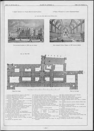 2. Зданіе Парламента въ Лондонъ (Вестминстерскій дворецъ). 2. Palace of Parliam ent at London (W estminster-Palace).
Apx. Charles B arry (1840—1860) & Edward M idletow n Barry
Вестминстерскій дворецъ въ 1834 году (до пожара). Залъ засьданій Палаты Лордовъ въ 1834 году (до пожара).
Планъ 2-го этажа. Plan du 1-er étage
1. Квартира церемоніймейстера парламента (Black-Rod).
2. Квартира библіотекаря (юго-восточн. уголъ).
3. Квартира спикера (сѣв.-восточн. уголъ).
4. Канцелярія Лорда-Великаго Канцлера (Lord-Great-Cham-
berlain) (южная сторона).
5. КанЦелярія государств. архиварія (Master of the Rolls)
(западная сторона y Victoria-Tower).
6. Канцелярія государств. маршала (Earl Marshai) (тамъ-же).
7. Канцелярія Лорда-канцлера (тамъ-же).
8. Канцелярія парламентскаго секретаря (западная сторона).
9. Канцелярія президента комитета (западная сторона).
10. Вестибюль лордовъ (къ зап. отъ Victoria-Hall).
10а. Бюро записи членовъ (тамъ-же).
ІОЬ. Лѣстница лордовъ (тамъ-же).
11. Кабинетъ Епископа (къ вост. отъ Royal-Gallery).
12. Рекреаціонный залъ лордовъ (Peers’Refreshement Rooms).
(къ вост. отъ Peers’Court).
13. Кабинеты (между St-Stephens Court и St-Office Court).
14. Газетныя бюро (къ вост. St. Office Court).
14а. Лѣстница на галлерею гостей (къ сѣверу отъ палаты
лордовъ).
14Ь. Лѣстница для представит. печати.
14с. Лѣстница для членовъ Нижней Палаты.
15. Канцелярія Короннаго секретаря (съ зап. Peers inner Court).
16. Канцелярія Верхней палаты (съ юга того-же двора).
17. Лѣстница на терассу лордовъ (с.-вост. уголъ Peers’Court).
18. Покоикабинета министровъ (късѣв.-западу отъ Central-Hall).
19. Секретари (Clerk of the Fees’ Offices) (напротивъ).
20. Лѣстница въ залъ комиссій (къ югу отъ Waiting-Hall).
21. Бюро писцовъ (Engrossing Office) (напротивъ).
22. Бюро предсѣдат. Комиссій (на против. стор. двора).
22а. Пріемная спикера (Speaker’s Counsel) (въ томъ-же дворѣ).
22Ь. Секретари (рядомъ).
22с. Дежурный помощникъ пристава (рядомъ).
I для членовъ
Палаты
Общинъ.
I со входомъ со стороны
 двора
I „Star Chamber Court“.
23. Лѣстница
24 Проходъ
24а. Вестибюль
25. Бюро записи ) ’ {
26. Чайная комната Палаты Общинъ.
26а. Лѣстница на террасу Палаты Общинъ.
27. Рекреаціонный залъ для членовъ Нижней палаты (соотв.
такому же залу Верхней палаты).
28. Собств. рабочій кабинетъ спикера (къ сѣверу отъ зала
засѣданій).
28а. Бюро голосованій Нижней палаты (тамъ-же).
286. Комната для ожиданія (рядомъ).
28с Лѣстница для представителей печати (рядомъ).
29. Комнаты швейцаровъ (Assistant Serjeant).
30. Канцелярія секретаря Нижней палаты (южн. ст. Speakers
Court).
30а. Канцелярія дворцоваго пристава (Serjeant-at-Arms) (тамъ-
же).
ЗОЬ. Палатскій священникъ (Chaplain of House) (тамъ-же).
30с. Секретарь спикера (тамъ-же).
31. Квартира парламентскаго секретаря (зап. сторона того-же
двора).
32. Квартира библіотекаря (тамъ-же).
33. Карцеръ (подъ Clock-Tower, сѣв. башня).
34. Квартира дворцоваго пристава.
35. Умывальная (при входѣ см. 23, 24, 24а.).
36. Бюро продажи произведеній печати (тамъ-же).
37. Бюро пріема заявл. членовъ Нижней палаты (Private Bill
Office) (рядомъ).
38. Начальникъ того бюро (рядомъ въ выступѣ).
39. Комнаты для частныхъ занятій членовъ (тамъ-же).
 