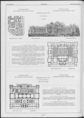 20. Конкурсный проектъ
зданія Германскаго Рейхстага для гор. Берлина.
Международный конкурсъ 1871 г.
Арх. L udw ig B ohnstedt
(1 -я премі-я).
20. Concurrenz-Entw urf
zum Gebäude des Deutschen Reichstages in Berlin.
Перспективный видъ. Perspectivische Ansicht.
1—29. Помѣщенія членовъ Рейхстага.
I—главная лѣстница, 2— 1-ый аванзалъ, 3—вѣшалки, 4—аванзалъ, 5—залъ засѣданій,
6—корридоръ, 7—комнаты для отдыха, 8—пріемныя, 9—ресторанъ, 10—буфетъ,
II—залы, 12—комнаты для отдыха, 13—балконъ, 14—читальный залъ, 15—проходная
комната, 16—залы для засѣданій фракцій, 17—залъ, 18—залы. отдѣленій, 19—конфе-
ренцъ-залъ предсѣдателя, 20—пріемная предсѣдателя, 21—передняя, 22—письмоводи-
тели, 23—передняя, 24 — залы комиссій, 25—залъ, 26 — корридоръ, 27—уборныя,
28—стенографы, 29—корректорская.
30—41. Помѣщенія членовъ Союзнаго Совѣта.
30—залъ засѣданій. 31—передняя, 32—34—пріемная, конференцъ-залъ и передняя
государственнаго канцлера, 35—кабинетъ предсѣдателя управленія государств. канц-
лера, 36—передняя къ нему, 37—кабинетъ членовъ союзнаго совѣта, 38—передняя,
39—40—пріемная и передняя членовъ союзнаго совѣта, 41—проходъ.
42—54. Квартира предсѣдателя Рейхстага.
42—главн. лѣстница, 43—передняя, 44—пріемныя, 45—большой парадный залъ, 46—
аванзалъ къ нему, 47—балконъ, 48—столовая, 49—буфетная, 50—библіотека и бил-
ліардная, 51—кабинетъ, 52—жилыя комнаты предсѣдателя, 53—разныя жилыя ком-
наты и спальни, 54—прислуга.
55—журналисты, 56—почта, 57—телеграфъ, 58—59—запасныя помѣщенія почты и
телеграфа, 60—корридоры, 61—лѣстница Импер. Двора, 62—лѣстница въ союзный
совѣтъ, 63—лѣстница въ канцелярію, 64—главная лѣстница въ залы, 65—лѣстница
къ трибунамъ, 66—лѣстница, 67—свѣтовой дворъ.
Планъ главнаго этажа. Hauptgeschoss.
21. Concurrenz-Entwurf
zum Gebäude des Deutschen Reichstages in Berlin.
Международный конкурсъ 1871 г
Apx. Kayser & von G rossheim.
(Одна изъ 2-хъ премій).
K f t n i g s p l a -
1—28. Помѣщенія членовъ Рейхстага.
I—вестибюль, 2—лѣстница, 3—вѣшалки, 4—сборный залъ, 5—залъ засѣданій, 6—
уборная, 7—читальный залъ, 8 — библіотека, 9—библіотекарь, 10—залы фракцій,
I I —залы комисій, 12—залы отдѣленій, 13—пріемныя, 14—ресторанъ, 15—комнаты
для отдыха, 16—буфетъ, 17—передняя, 18—корридоры, 19—уборныя, 20, 21—кабинетъ
и пріемная предсѣдателя, 22, 23—конференцъ-залъ и передняя предсѣдателя, 24—пись-
мовоцители, 25—стенографы, 26—корректорская, 27—передняя, 28—лѣстница жур-
налистовъ.
29—39. Помѣщенія членовъ Союзнаго Совѣта.
29—лѣстница, 30—передняя, 31—залъ засѣданій, 32—34—пріемная, конференцъ-залъ
и передняя государств. канцлера, 35, 36—пріемная и передняя предсѣдателя управл.
государств. канцлера, 37—пріемная членовъ союзнаго совѣта, 38—корридоры, 39—
уборная.
40—47. Квартира предсѣдателя Рейхстага.
40—главная лѣстница, 41—передняя, 42—пріемная, 43—галлерея и столовая, 44—
большой парадный залъ, 45—передняя, 46—уборная, 47—свѣтовой дворъ.
48—почта, 49—телеграфъ, 50—лѣстница въ ложи Импер. Двора, 51—вестибюль къ
нимъ, 52—лѣстница къ запаснымъ ложамъ, 53—лѣстницы для публики, 54—портикъ.
S o m m e r p t r a s e e .
Планъ главнаго этажа. Hauptgesohoss.
21. Конкуроный проектъ
зданія Германскаго Рейхотага въ Берлинъ.
Генеральный планъ. Lageplan
 