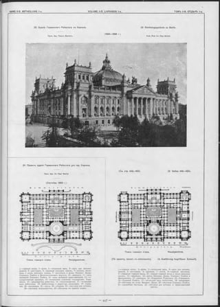 32. Зданіе Германскаго Рейхотага въ Берлинъ.
ПроФ. Арх. Павелъ Валлотъ.
32. Reichstagsgebäude zu Berlin.
A rch. Prof. D-r Paul W a llo t.
(1882—1894 r).
31. Проектъ зданія Германскаго Рейхстага для гор. Берлина.
ПроФ. Арх. D-r Paul W a llo t.
(Сентябрь 1883 (.).
S с m x n e r e t r a . s s c .
1—главный входъ, 2—фойэ, 3—читальный залъ, 4—залъ для письмен.
занятій, 5—ресторанъ, 6—пріемная земскихъ чиновъ, 7—въѣздъ, вести-
бюль и входъ земскихъ чиновъ, 9—вестибюль и входъ Императ. Двора,
Союзнаго Совѣта и Дипломатическаго корпуса, 10—аванзалъ, 11—залъ
засѣданій Союзнаго Совѣта, 12—залы засѣданій представителей, 13—го-
сударственный канцлеръ, 14—начальники отдѣленій государствен. Упра-
вленія, 15—предсѣдатель рейхстага, 16—письмоводители, 17—читальный
залъ библіотеки, 18—библіотекарь и директоръ канцеляріи, 19—перед-
няя, 20—канцелярія, 21—касса, 22—уборная, 23—лѣстница для публики,
24—лѣстница журналистовъ, 25—лѣстницы въ верхній этажъ.
(См. стр. 4 4 8 -4 5 3 ). (S Seiten 448—453).
S o m m e r s t r a e e e . O s tfr o n t.
К ö n i g s p l a t z . W e s t f r o n t .
Планъ главнаго этажа. Hauptgeschoss.
(По проекту, принят. къ исполненію). (In Ausführung begriffener Entwurf).
1—главный входъ, 2—фойэ, 3—читальный залъ, 4—залъ для письмен.
занятій, 5—ресторанъ. 6—пріемная, 7—почта, 8—главныя лѣстницы,
9—сѣверный главный входъ, 10—южный главный входъ и входъ земскихъ
чиновъ, 11—подъѣздъ, 12—входъ Императ. Двора, Союзнаго Совѣта и
Дипломатовъ, 13—аванзалы, 14—Управленіе Рейхстага, 15—Управленіе,
16—Союзный Совѣтъ, 17—читальный залъ библіотеки, 18—канцелярія,
19—лѣстница въ ложи Императ. Двора, 20 —лѣстница Союзнаго Совѣта,
21—служебная лѣстница, 22—лѣстница для публики и представителей
прессы.
K ö n i g s p l a t z .
Планъ главнаго этажа. Hauptgeschoss.
Südfront.
 