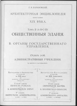Г. В. БАРАНОВСКІЙ.
АРХИТЕКТУРНАЯ ЭНЦИКЛОПЕДІЯ
ВТОРОЙ ПОЛОВИНЫ
XIX ВѢКА.
Томъ II (A-B-C-D).
ОБЩЕСТВЕННЫЯ ЗДАНІЯ.
В. ОРГАНЫ ГОСУДАРСТВЕННАГО
УПРАВЛЕНІЯ.
О т д ѣ л ъ 2-ОЙ.
АДМИНИСТРАТИВНЫЯ УЧРЕЖДЕНІЯ.
(4 5 п р о ек т о в ъ в ъ 1 5 4 и зо б р аж ен ія хъ ).
E n c y c l o p é d i e d ’ A r c h i t e c t u r e
de la seconde moitié
DU XIX SIÈCLE
par
G A B R I E L B A R A N O V S K Y
In g é n ie u r C iv il.
- • ‘S  І У £>•
II VO LU M E (A-B-C-D)
ÉD IFIC ES PUBLICS.
B. ADMINISTRATION D'ETAT.
еАэ
I
2me LIV RA ISO N .
INSTITUTIONS ADMINISTRATIVES.
(45 projets — 154 dessins). G '/Э
A R c h i t e c t u r - E n c y c l o p ä d i e
der zweiten Hälfte
des XIX Ja h r h u n d e r t s
vo n
G A B R I E L B A R A N O W S K Y
C iv il- In g e n ie u r.
II B A N D (A-B-C-D)
OEFFENTLICHE BAUTEN.
B. REGIERUNGS-GEBÄUDE.
2‘° ABTHEILUNG.
ADMINISTRATIVE ANSTALTEN.
(45 Entwürfe — 154 Abbildungen).
-P
 