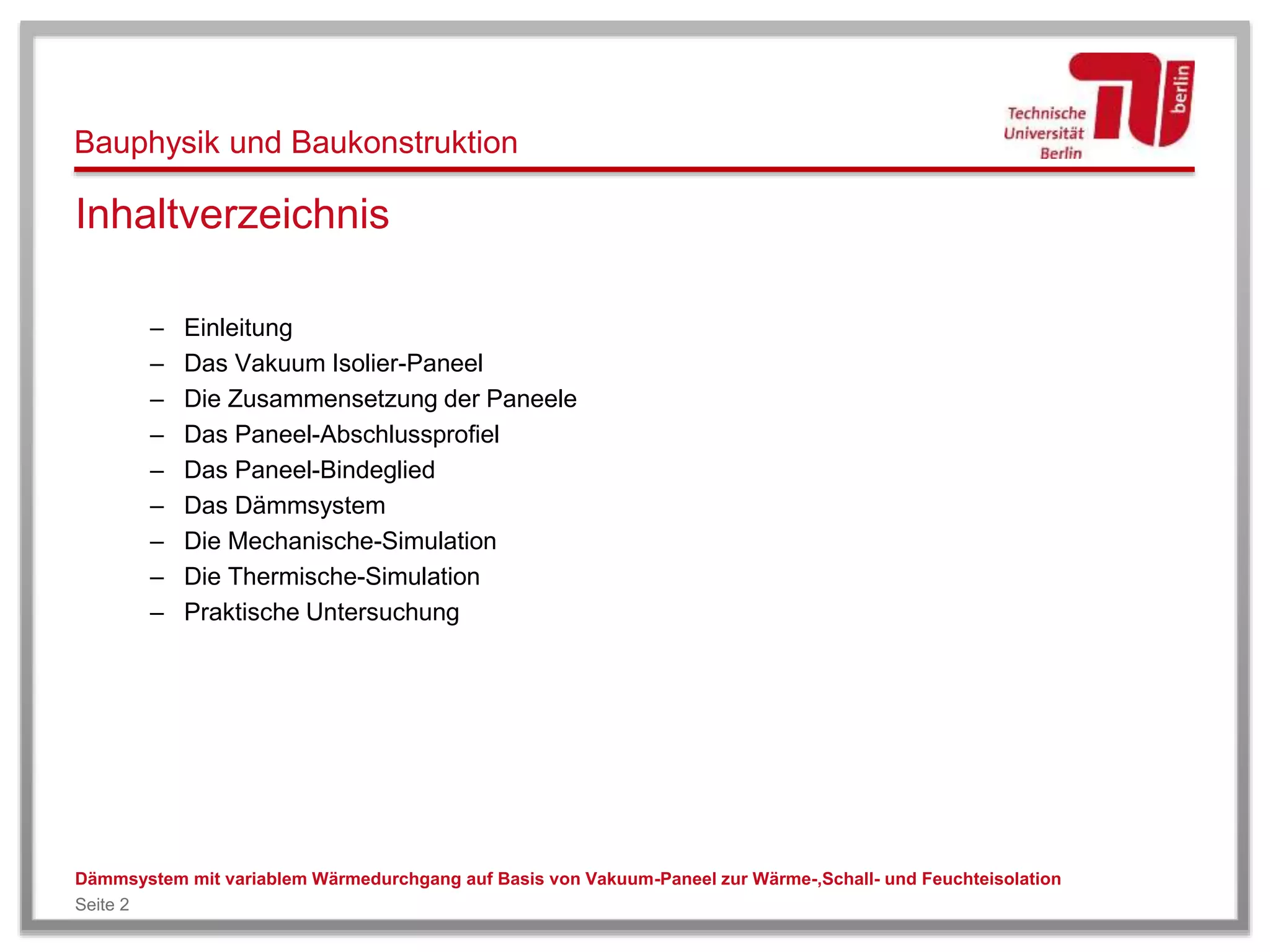 Bauphysik und Baukonstruktion
Dämmsystem mit variablem Wärmedurchgang auf Basis von Vakuum-Paneel zur Wärme-,Schall- und Feuchteisolation
Seite 2
Inhaltverzeichnis
– Einleitung
– Das Vakuum Isolier-Paneel
– Die Zusammensetzung der Paneele
– Das Paneel-Abschlussprofiel
– Das Paneel-Bindeglied
– Das Dämmsystem
– Die Mechanische-Simulation
– Die Thermische-Simulation
– Praktische Untersuchung
 
