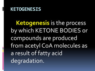 KETOGENESIS
Ketogenesis is the process
by which KETONE BODIES or
compounds are produced
from acetyl CoA molecules as
a result of fatty acid
degradation.
 