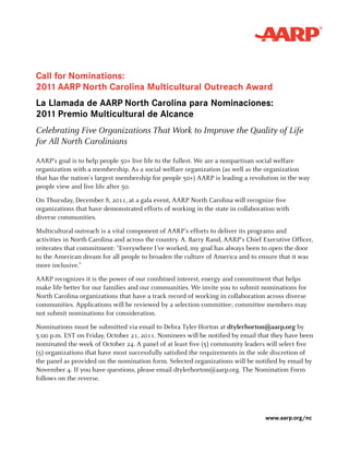 Call for Nominations:
2011 AARP North Carolina Multicultural Outreach Award
La Llamada de AARP North Carolina para Nominaciones:
2011 Premio Multicultural de Alcance
Celebrating Five Organizations That Work to Improve the Quality of Life
for All North Carolinians

AARP’s goal is to help people 50+ live life to the fullest. We are a nonpartisan social welfare
organization with a membership. As a social welfare organization (as well as the organization
that has the nation’s largest membership for people 50+) AARP is leading a revolution in the way
people view and live life after 50.

On Thursday, December 8, 2011, at a gala event, AARP North Carolina will recognize five
organizations that have demonstrated efforts of working in the state in collaboration with
diverse communities.

Multicultural outreach is a vital component of AARP’s efforts to deliver its programs and
activities in North Carolina and across the country. A. Barry Rand, AARP’s Chief Executive Officer,
reiterates that commitment: “Everywhere I’ve worked, my goal has always been to open the door
to the American dream for all people to broaden the culture of America and to ensure that it was
more inclusive.”

AARP recognizes it is the power of our combined interest, energy and commitment that helps
make life better for our families and our communities. We invite you to submit nominations for
North Carolina organizations that have a track record of working in collaboration across diverse
communities. Applications will be reviewed by a selection committee; committee members may
not submit nominations for consideration.

Nominations must be submitted via email to Debra Tyler-Horton at dtylerhorton@aarp.org by
5:00 p.m. EST on Friday, October 21, 2011. Nominees will be notified by email that they have been
nominated the week of October 24. A panel of at least five (5) community leaders will select five
(5) organizations that have most successfully satisfied the requirements in the sole discretion of
the panel as provided on the nomination form. Selected organizations will be notified by email by
November 4. If you have questions, please email dtylerhorton@aarp.org. The Nomination Form
follows on the reverse.




                                                                                  www.aarp.org/nc
 
