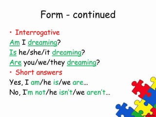 Form - continued
• Interrogative
Am I dreaming?
Is he/she/it dreaming?
Are you/we/they dreaming?
• Short answers
Yes, I am/he is/we are…
No, I’m not/he isn’t/we aren’t…
 