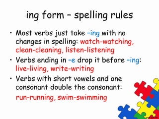 ing form – spelling rules
• Most verbs just take –ing with no
changes in spelling: watch-watching,
clean-cleaning, listen-listening
• Verbs ending in –e drop it before –ing:
live-living, write-writing
• Verbs with short vowels and one
consonant double the consonant:
run-running, swim-swimming
 