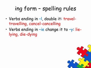 ing form – spelling rules
• Verbs ending in –l, double it: travel-
travelling, cancel-cancelling
• Verbs ending in –ie change it to –y: lie-
lying, die-dying
 