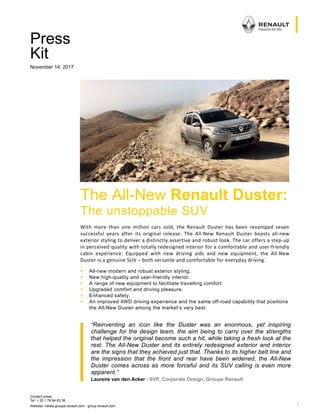 Contact press:
Tel: + 33 1 76 84 63 36
Website: media.groupe.renault.com - group.renault.com 1
 
 
 
 
Press
Kit
November 14, 2017
 
 
 
 
 
 
 
 
 
 
 
 
 
 
 
 
 
 
“Reinventing an icon like the Duster was an enormous, yet inspiring
challenge for the design team, the aim being to carry over the strengths
that helped the original become such a hit, while taking a fresh look at the
rest. The All-New Duster and its entirely redesigned exterior and interior
are the signs that they achieved just that. Thanks to its higher belt line and
the impression that the front and rear have been widened, the All-New
Duster comes across as more forceful and its SUV calling is even more
apparent.”
Laurens van den Acker - SVP, Corporate Design, Groupe Renault
The All-New Renault Duster:
The unstoppable SUV
With  more  than  one  million  cars  sold,  the  Renault  Duster  has  been  revamped  seven
successful  years  after  its  original  release.  The  All‐New  Renault  Duster  boasts  all‐new
exterior styling to deliver a distinctly assertive and robust look. The car offers a step‐up
in perceived quality with totally redesigned interior for a comfortable and user‐friendly
cabin  experience.  Equipped  with  new  driving  aids  and  new  equipment,  the  All‐New
Duster is a genuine SUV – both versatile and comfortable for everyday driving. 
 All-new modern and robust exterior styling.
 New high-quality and user-friendly interior.
 A range of new equipment to facilitate travelling comfort.
 Upgraded comfort and driving pleasure.
 Enhanced safety.
 An improved 4WD driving experience and the same off-road capability that positions
the All-New Duster among the market’s very best.
 