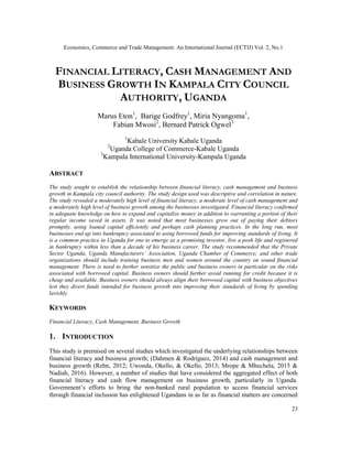 Economics, Commerce and Trade Management: An International Journal (ECTIJ) Vol. 2, No.1
23
FINANCIAL LITERACY, CASH MANAGEMENT AND
BUSINESS GROWTH IN KAMPALA CITY COUNCIL
AUTHORITY, UGANDA
Marus Eton1
, Barige Godfrey1
, Miria Nyangoma1
,
Fabian Mwosi2
, Bernard Patrick Ogwel3
1
Kabale University Kabale Uganda
2
Uganda College of Commerce-Kabale Uganda
3
Kampala International University-Kampala Uganda
ABSTRACT
The study sought to establish the relationship between financial literacy, cash management and business
growth in Kampala city council authority. The study design used was descriptive and correlation in nature.
The study revealed a moderately high level of financial literacy, a moderate level of cash management and
a moderately high level of business growth among the businesses investigated. Financial literacy confirmed
in adequate knowledge on how to expand and capitalize money in addition to warranting a portion of their
regular income saved in assets. It was noted that most businesses grow out of paying their debtors
promptly, using loaned capital efficiently and perhaps cash planning practices. In the long run, most
businesses end up into bankruptcy associated to using borrowed funds for improving standards of living. It
is a common practice in Uganda for one to emerge as a promising investor, live a posh life and registered
in bankruptcy within less than a decade of his business career. The study recommended that the Private
Sector Uganda, Uganda Manufacturers’ Association, Uganda Chamber of Commerce; and other trade
organizations should include training business men and women around the country on sound financial
management. There is need to further sensitize the public and business owners in particular on the risks
associated with borrowed capital. Business owners should further avoid running for credit because it is
cheap and available. Business owners should always align their borrowed capital with business objectives
lest they divert funds intended for business growth into improving their standards of living by spending
lavishly.
KEYWORDS
Financial Literacy, Cash Management, Business Growth
1. INTRODUCTION
This study is premised on several studies which investigated the underlying relationships between
financial literacy and business growth; (Dahmen & Rodríguez, 2014) and cash management and
business growth (Rehn, 2012; Uwonda, Okello, & Okello, 2013; Mrope & Mhechela, 2015 &
Nadiah, 2016). However, a number of studies that have considered the aggregated effect of both
financial literacy and cash flow management on business growth, particularly in Uganda.
Government’s efforts to bring the non-banked rural population to access financial services
through financial inclusion has enlightened Ugandans in as far as financial matters are concerned
 