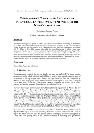 Economics, Commerce and Trade Management: An International Journal (ECTIJ) Vol. 2, No.1
47
CHINA-AFRICA TRADE AND INVESTMENT
RELATIONS: DEVELOPMENT PARTNERSHIP OR
NEW COLONIALISM
Chimdessa Fekadu Tsega
Wollega University School of Law, Ethiopia
ABSTRACT
The unprecedented pace of growth of China-Africa trade and investment relationship in the last two
decades has attracted greater intellectual curiosity among social scientists. In 2001, the annual trade
volume between the two was estimated to be US$ 10 Billion. This figure has astonishingly increased to
US$ 215 Billion by 2016. This growing relationship has been characterised by scholars under three
approaches. The first one sees China as a true development partner of Africa. The second approach is
that China is an economic competitor of the West in Africa with the ultimate objective of having its own
share in exploiting the natural resources of the continent. The third approach is an extreme position of
characterizing the engagement as a new colonialism. The paper concludes that China should be seen as a
true development partner as opposed to the claims of exploitation and colonization.
KEYWORDS
China, Africa, Trade, New colonialism
1. INTRODUCTION
China’s economic growth in the last two decades has been unprecedented. The fastest growing
economy driven by industrialization has led China to look for more natural resources. Most of
the analysis of this partnership highly focuses on what China gets from the relationship as
opposed to what benefit both parties accrue. Instead of being treated as a two-way dynamic in
which both parties define their interest and cooperate mutually, the primary focus of the
analyses has been the nature of China’s interest in exploiting Africa.
There are three major approaches of characterizing Chinese engagement in Africa. The first
approach is China as a Development Partner. According to this approach, China’s engagement
in Africa is driven purely on economic interest to build strong strategic partnership with
Africa(Edoho, 2011). Through this partnership, this approach argues, China would be able to
serve as a successful economic model that developing African countries should emulate(Alden,
2009). To this effect, the China-Africa partnership is a manifestation of growing South-South
Cooperation that would generate win-win situation for both partners. Since both China and
Africa face the same economic challenges and identical development goals, the relationship is
mutually beneficial because it is constructed on equality of partnership, mutuality of interest and
reciprocal respect. This view is strongly promoted by both African and Chinese officials.
The second view is that China is an economic competitor of the West in Africa with the ultimate
objective of having its own share in exploiting the natural resources of the continent. This view
argues that China does not have the genuine interest of bringing economic development to
Africa. This view greatly relies on the Chinese disinterest in promoting good governance,
 