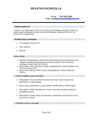 REVATHI PACHIGOLLAREVATHI PACHIGOLLA
Phone : +91-7569772848
E-Mail: revathipachigolla93@gmail.com
CAREER OBJECTIVECAREER OBJECTIVE
To work in an organization where I can utilize my knowledge and skills as well as to
prove myself consistently by learning new technologies, implement them for the
growth of my organization.
TECHNOLOGICAL EXPOSURETECHNOLOGICAL EXPOSURE
• ‘C’ Language, Microsoft XP
• Xilinx software
• MATLAB
EDUCATION
• Bachelor of Engineering in Electronics and Communications Engineering from
Vignan’s Institute Of Engineering For Women (VIEW), JNTU University,
Kakinada in April 2014 with 70.79%
• Intermediate from Alfa Junior College, Visakhapatnam, Andhra Pradesh with
82.2% in March 2010.
• Class X from Kakatiya Public School, Visakhapatnam in March 2008 with
58.8%.
EXTRA CURRICULAR ACTIVITIES
• Participated in the event Electronic Hub (Hard ware expo) organized by
NAVITAS’12 in VIEW College.
• Gave a paper presentation on topic NANO TECHNOLOGY at MVGR College.
• Participated in PSOC Development. It was a two days workshop related to
embedded systems.
• Participated in essay writing and elocution competitions and secured 1st and
2nd prizes in school.
.
CERTIFICATION & AWARDS
Page 1 of 2
 