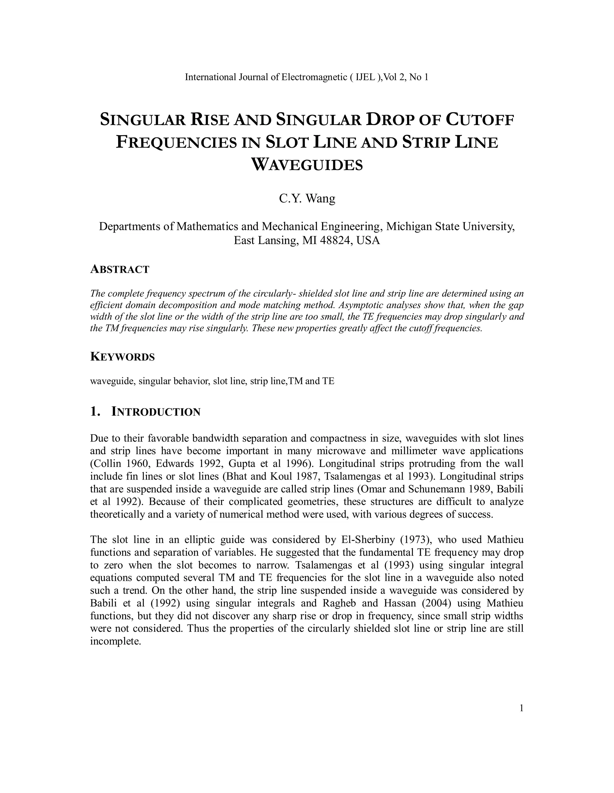 International Journal of Electromagnetic ( IJEL ),Vol 2, No 1
1
SINGULAR RISE AND SINGULAR DROP OF CUTOFF
FREQUENCIES IN SLOT LINE AND STRIP LINE
WAVEGUIDES
C.Y. Wang
Departments of Mathematics and Mechanical Engineering, Michigan State University,
East Lansing, MI 48824, USA
ABSTRACT
The complete frequency spectrum of the circularly- shielded slot line and strip line are determined using an
efficient domain decomposition and mode matching method. Asymptotic analyses show that, when the gap
width of the slot line or the width of the strip line are too small, the TE frequencies may drop singularly and
the TM frequencies may rise singularly. These new properties greatly affect the cutoff frequencies.
KEYWORDS
waveguide, singular behavior, slot line, strip line,TM and TE
1. INTRODUCTION
Due to their favorable bandwidth separation and compactness in size, waveguides with slot lines
and strip lines have become important in many microwave and millimeter wave applications
(Collin 1960, Edwards 1992, Gupta et al 1996). Longitudinal strips protruding from the wall
include fin lines or slot lines (Bhat and Koul 1987, Tsalamengas et al 1993). Longitudinal strips
that are suspended inside a waveguide are called strip lines (Omar and Schunemann 1989, Babili
et al 1992). Because of their complicated geometries, these structures are difficult to analyze
theoretically and a variety of numerical method were used, with various degrees of success.
The slot line in an elliptic guide was considered by El-Sherbiny (1973), who used Mathieu
functions and separation of variables. He suggested that the fundamental TE frequency may drop
to zero when the slot becomes to narrow. Tsalamengas et al (1993) using singular integral
equations computed several TM and TE frequencies for the slot line in a waveguide also noted
such a trend. On the other hand, the strip line suspended inside a waveguide was considered by
Babili et al (1992) using singular integrals and Ragheb and Hassan (2004) using Mathieu
functions, but they did not discover any sharp rise or drop in frequency, since small strip widths
were not considered. Thus the properties of the circularly shielded slot line or strip line are still
incomplete.
 