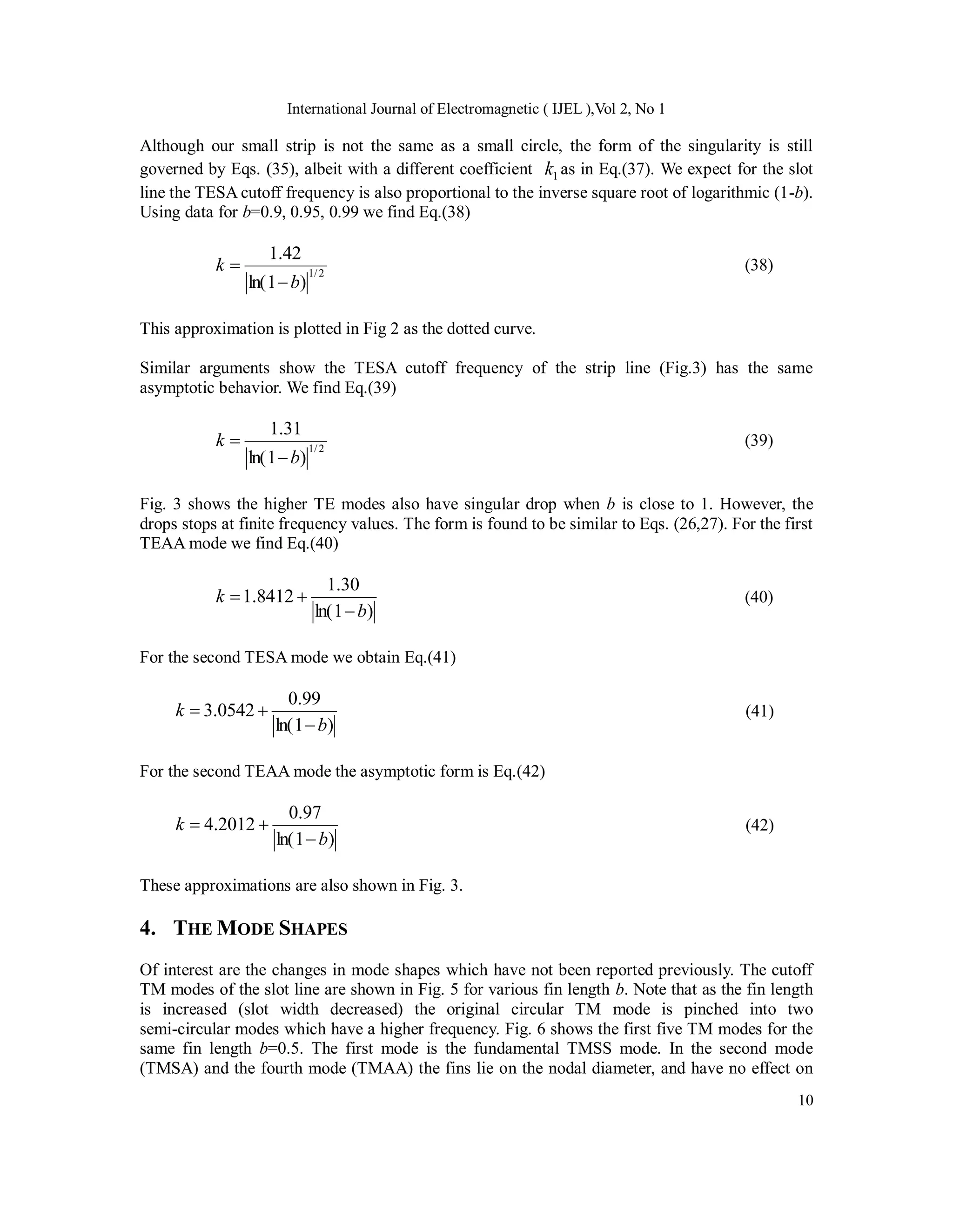 International Journal of Electromagnetic ( IJEL ),Vol 2, No 1
10
Although our small strip is not the same as a small circle, the form of the singularity is still
governed by Eqs. (35), albeit with a different coefficient 1
k as in Eq.(37). We expect for the slot
line the TESA cutoff frequency is also proportional to the inverse square root of logarithmic (1-b).
Using data for b=0.9, 0.95, 0.99 we find Eq.(38)
2
/
1
)
1
ln(
42
.
1
b
k

 (38)
This approximation is plotted in Fig 2 as the dotted curve.
Similar arguments show the TESA cutoff frequency of the strip line (Fig.3) has the same
asymptotic behavior. We find Eq.(39)
2
/
1
)
1
ln(
31
.
1
b
k

 (39)
Fig. 3 shows the higher TE modes also have singular drop when b is close to 1. However, the
drops stops at finite frequency values. The form is found to be similar to Eqs. (26,27). For the first
TEAA mode we find Eq.(40)
)
1
ln(
30
.
1
8412
.
1
b
k


 (40)
For the second TESA mode we obtain Eq.(41)
)
1
ln(
99
.
0
0542
.
3
b
k


 (41)
For the second TEAA mode the asymptotic form is Eq.(42)
)
1
ln(
97
.
0
2012
.
4
b
k


 (42)
These approximations are also shown in Fig. 3.
4. THE MODE SHAPES
Of interest are the changes in mode shapes which have not been reported previously. The cutoff
TM modes of the slot line are shown in Fig. 5 for various fin length b. Note that as the fin length
is increased (slot width decreased) the original circular TM mode is pinched into two
semi-circular modes which have a higher frequency. Fig. 6 shows the first five TM modes for the
same fin length b=0.5. The first mode is the fundamental TMSS mode. In the second mode
(TMSA) and the fourth mode (TMAA) the fins lie on the nodal diameter, and have no effect on
 