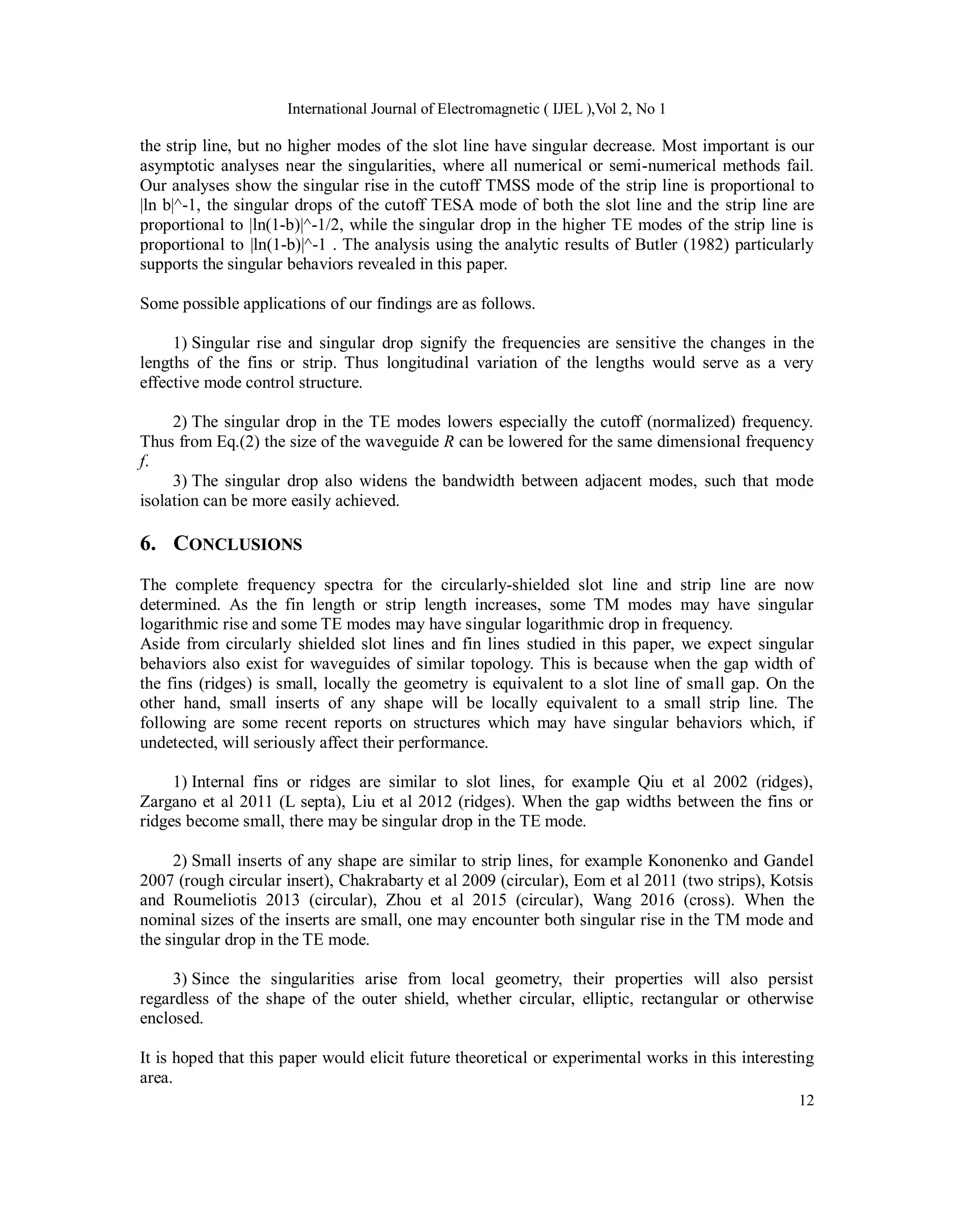 International Journal of Electromagnetic ( IJEL ),Vol 2, No 1
12
the strip line, but no higher modes of the slot line have singular decrease. Most important is our
asymptotic analyses near the singularities, where all numerical or semi-numerical methods fail.
Our analyses show the singular rise in the cutoff TMSS mode of the strip line is proportional to
|ln b|^-1, the singular drops of the cutoff TESA mode of both the slot line and the strip line are
proportional to |ln(1-b)|^-1/2, while the singular drop in the higher TE modes of the strip line is
proportional to |ln(1-b)|^-1 . The analysis using the analytic results of Butler (1982) particularly
supports the singular behaviors revealed in this paper.
Some possible applications of our findings are as follows.
1) Singular rise and singular drop signify the frequencies are sensitive the changes in the
lengths of the fins or strip. Thus longitudinal variation of the lengths would serve as a very
effective mode control structure.
2) The singular drop in the TE modes lowers especially the cutoff (normalized) frequency.
Thus from Eq.(2) the size of the waveguide R can be lowered for the same dimensional frequency
f.
3) The singular drop also widens the bandwidth between adjacent modes, such that mode
isolation can be more easily achieved.
6. CONCLUSIONS
The complete frequency spectra for the circularly-shielded slot line and strip line are now
determined. As the fin length or strip length increases, some TM modes may have singular
logarithmic rise and some TE modes may have singular logarithmic drop in frequency.
Aside from circularly shielded slot lines and fin lines studied in this paper, we expect singular
behaviors also exist for waveguides of similar topology. This is because when the gap width of
the fins (ridges) is small, locally the geometry is equivalent to a slot line of small gap. On the
other hand, small inserts of any shape will be locally equivalent to a small strip line. The
following are some recent reports on structures which may have singular behaviors which, if
undetected, will seriously affect their performance.
1) Internal fins or ridges are similar to slot lines, for example Qiu et al 2002 (ridges),
Zargano et al 2011 (L septa), Liu et al 2012 (ridges). When the gap widths between the fins or
ridges become small, there may be singular drop in the TE mode.
2) Small inserts of any shape are similar to strip lines, for example Kononenko and Gandel
2007 (rough circular insert), Chakrabarty et al 2009 (circular), Eom et al 2011 (two strips), Kotsis
and Roumeliotis 2013 (circular), Zhou et al 2015 (circular), Wang 2016 (cross). When the
nominal sizes of the inserts are small, one may encounter both singular rise in the TM mode and
the singular drop in the TE mode.
3) Since the singularities arise from local geometry, their properties will also persist
regardless of the shape of the outer shield, whether circular, elliptic, rectangular or otherwise
enclosed.
It is hoped that this paper would elicit future theoretical or experimental works in this interesting
area.
 