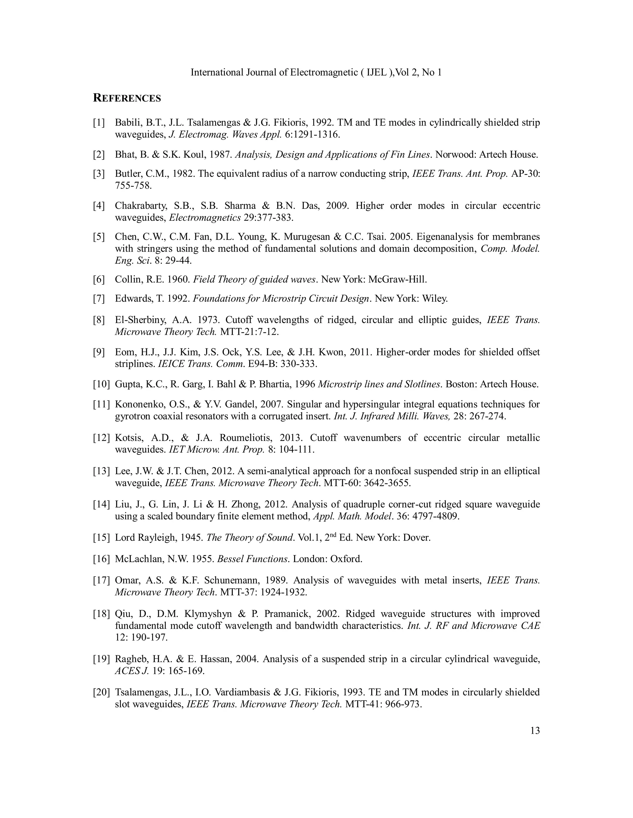 International Journal of Electromagnetic ( IJEL ),Vol 2, No 1
13
REFERENCES
[1] Babili, B.T., J.L. Tsalamengas & J.G. Fikioris, 1992. TM and TE modes in cylindrically shielded strip
waveguides, J. Electromag. Waves Appl. 6:1291-1316.
[2] Bhat, B. & S.K. Koul, 1987. Analysis, Design and Applications of Fin Lines. Norwood: Artech House.
[3] Butler, C.M., 1982. The equivalent radius of a narrow conducting strip, IEEE Trans. Ant. Prop. AP-30:
755-758.
[4] Chakrabarty, S.B., S.B. Sharma & B.N. Das, 2009. Higher order modes in circular eccentric
waveguides, Electromagnetics 29:377-383.
[5] Chen, C.W., C.M. Fan, D.L. Young, K. Murugesan & C.C. Tsai. 2005. Eigenanalysis for membranes
with stringers using the method of fundamental solutions and domain decomposition, Comp. Model.
Eng. Sci. 8: 29-44.
[6] Collin, R.E. 1960. Field Theory of guided waves. New York: McGraw-Hill.
[7] Edwards, T. 1992. Foundations for Microstrip Circuit Design. New York: Wiley.
[8] El-Sherbiny, A.A. 1973. Cutoff wavelengths of ridged, circular and elliptic guides, IEEE Trans.
Microwave Theory Tech. MTT-21:7-12.
[9] Eom, H.J., J.J. Kim, J.S. Ock, Y.S. Lee, & J.H. Kwon, 2011. Higher-order modes for shielded offset
striplines. IEICE Trans. Comm. E94-B: 330-333.
[10] Gupta, K.C., R. Garg, I. Bahl & P. Bhartia, 1996 Microstrip lines and Slotlines. Boston: Artech House.
[11] Kononenko, O.S., & Y.V. Gandel, 2007. Singular and hypersingular integral equations techniques for
gyrotron coaxial resonators with a corrugated insert. Int. J. Infrared Milli. Waves, 28: 267-274.
[12] Kotsis, A.D., & J.A. Roumeliotis, 2013. Cutoff wavenumbers of eccentric circular metallic
waveguides. IET Microw. Ant. Prop. 8: 104-111.
[13] Lee, J.W. & J.T. Chen, 2012. A semi-analytical approach for a nonfocal suspended strip in an elliptical
waveguide, IEEE Trans. Microwave Theory Tech. MTT-60: 3642-3655.
[14] Liu, J., G. Lin, J. Li & H. Zhong, 2012. Analysis of quadruple corner-cut ridged square waveguide
using a scaled boundary finite element method, Appl. Math. Model. 36: 4797-4809.
[15] Lord Rayleigh, 1945. The Theory of Sound. Vol.1, 2nd
Ed. New York: Dover.
[16] McLachlan, N.W. 1955. Bessel Functions. London: Oxford.
[17] Omar, A.S. & K.F. Schunemann, 1989. Analysis of waveguides with metal inserts, IEEE Trans.
Microwave Theory Tech. MTT-37: 1924-1932.
[18] Qiu, D., D.M. Klymyshyn & P. Pramanick, 2002. Ridged waveguide structures with improved
fundamental mode cutoff wavelength and bandwidth characteristics. Int. J. RF and Microwave CAE
12: 190-197.
[19] Ragheb, H.A. & E. Hassan, 2004. Analysis of a suspended strip in a circular cylindrical waveguide,
ACES J. 19: 165-169.
[20] Tsalamengas, J.L., I.O. Vardiambasis & J.G. Fikioris, 1993. TE and TM modes in circularly shielded
slot waveguides, IEEE Trans. Microwave Theory Tech. MTT-41: 966-973.
 
