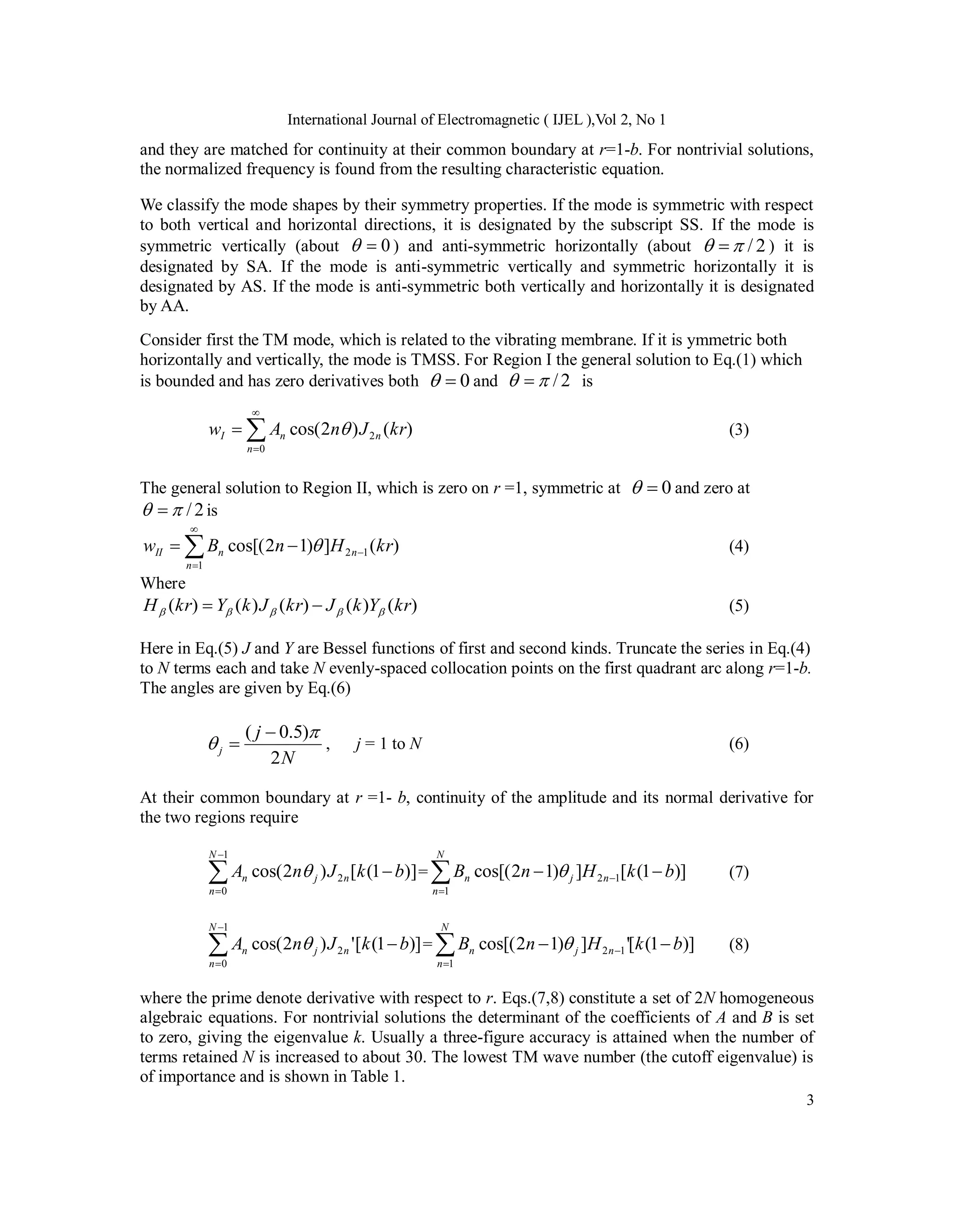 International Journal of Electromagnetic ( IJEL ),Vol 2, No 1
3
and they are matched for continuity at their common boundary at r=1-b. For nontrivial solutions,
the normalized frequency is found from the resulting characteristic equation.
We classify the mode shapes by their symmetry properties. If the mode is symmetric with respect
to both vertical and horizontal directions, it is designated by the subscript SS. If the mode is
symmetric vertically (about 0

 ) and anti-symmetric horizontally (about 2
/

  ) it is
designated by SA. If the mode is anti-symmetric vertically and symmetric horizontally it is
designated by AS. If the mode is anti-symmetric both vertically and horizontally it is designated
by AA.
Consider first the TM mode, which is related to the vibrating membrane. If it is ymmetric both
horizontally and vertically, the mode is TMSS. For Region I the general solution to Eq.(1) which
is bounded and has zero derivatives both 0

 and 2
/

  is




0
2 )
(
)
2
cos(
n
n
n
I kr
J
n
A
w  (3)
The general solution to Region II, which is zero on r =1, symmetric at 0

 and zero at
2
/

  is
)
(
]
)
1
2
cos[(
1
1
2 kr
H
n
B
w
n
n
n
II 




  (4)
Where
)
(
)
(
)
(
)
(
)
( kr
Y
k
J
kr
J
k
Y
kr
H 



 
 (5)
Here in Eq.(5) J and Y are Bessel functions of first and second kinds. Truncate the series in Eq.(4)
to N terms each and take N evenly-spaced collocation points on the first quadrant arc along r=1-b.
The angles are given by Eq.(6)
N
j
j
2
)
5
.
0
( 


 , j = 1 to N (6)
At their common boundary at r =1- b, continuity of the amplitude and its normal derivative for
the two regions require
]
)
1
(
[
)
2
cos(
1
0
2




N
n
n
j
n b
k
J
n
A  = )]
1
(
[
]
)
1
2
cos[(
1
1
2 b
k
H
n
B
N
n
n
j
n 




 (7)




1
0
2 )]
1
(
[
'
)
2
cos(
N
n
n
j
n b
k
J
n
A  = )]
1
(
[
'
]
)
1
2
cos[(
1
1
2 b
k
H
n
B
N
n
n
j
n 




 (8)
where the prime denote derivative with respect to r. Eqs.(7,8) constitute a set of 2N homogeneous
algebraic equations. For nontrivial solutions the determinant of the coefficients of A and B is set
to zero, giving the eigenvalue k. Usually a three-figure accuracy is attained when the number of
terms retained N is increased to about 30. The lowest TM wave number (the cutoff eigenvalue) is
of importance and is shown in Table 1.
 