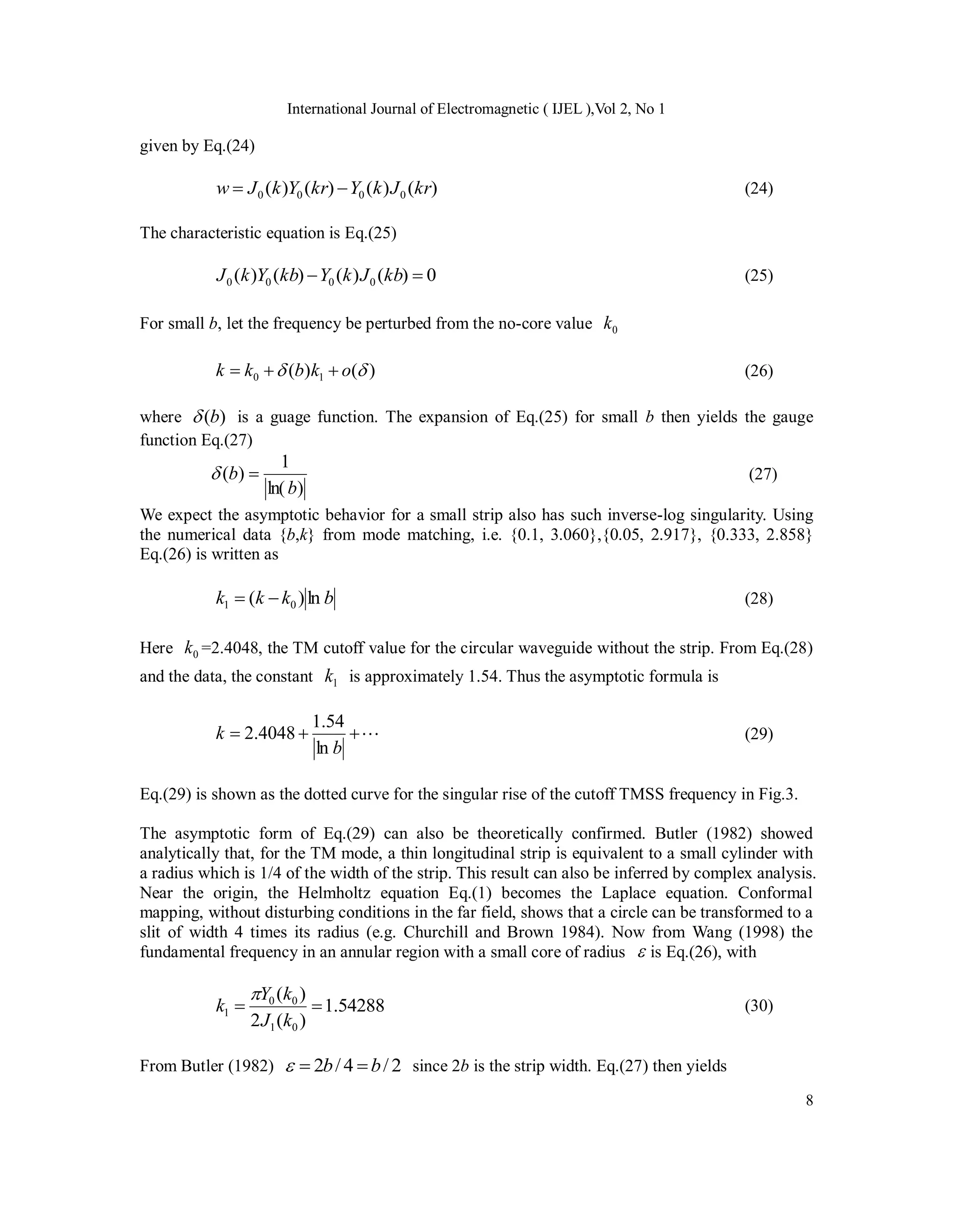 International Journal of Electromagnetic ( IJEL ),Vol 2, No 1
8
given by Eq.(24)
)
(
)
(
)
(
)
( 0
0
0
0 kr
J
k
Y
kr
Y
k
J
w 
 (24)
The characteristic equation is Eq.(25)
0
)
(
)
(
)
(
)
( 0
0
0
0 
 kb
J
k
Y
kb
Y
k
J (25)
For small b, let the frequency be perturbed from the no-core value 0
k
)
(
)
( 1
0 
 o
k
b
k
k 

 (26)
where )
(b
 is a guage function. The expansion of Eq.(25) for small b then yields the gauge
function Eq.(27)
)
ln(
1
)
(
b
b 
 (27)
We expect the asymptotic behavior for a small strip also has such inverse-log singularity. Using
the numerical data {b,k} from mode matching, i.e. {0.1, 3.060},{0.05, 2.917}, {0.333, 2.858}
Eq.(26) is written as
b
k
k
k ln
)
( 0
1 
 (28)
Here 0
k =2.4048, the TM cutoff value for the circular waveguide without the strip. From Eq.(28)
and the data, the constant 1
k is approximately 1.54. Thus the asymptotic formula is




b
k
ln
54
.
1
4048
.
2 (29)
Eq.(29) is shown as the dotted curve for the singular rise of the cutoff TMSS frequency in Fig.3.
The asymptotic form of Eq.(29) can also be theoretically confirmed. Butler (1982) showed
analytically that, for the TM mode, a thin longitudinal strip is equivalent to a small cylinder with
a radius which is 1/4 of the width of the strip. This result can also be inferred by complex analysis.
Near the origin, the Helmholtz equation Eq.(1) becomes the Laplace equation. Conformal
mapping, without disturbing conditions in the far field, shows that a circle can be transformed to a
slit of width 4 times its radius (e.g. Churchill and Brown 1984). Now from Wang (1998) the
fundamental frequency in an annular region with a small core of radius  is Eq.(26), with
54288
.
1
)
(
2
)
(
0
1
0
0
1 

k
J
k
Y
k

(30)
From Butler (1982) 2
/
4
/
2 b
b 

 since 2b is the strip width. Eq.(27) then yields
 
