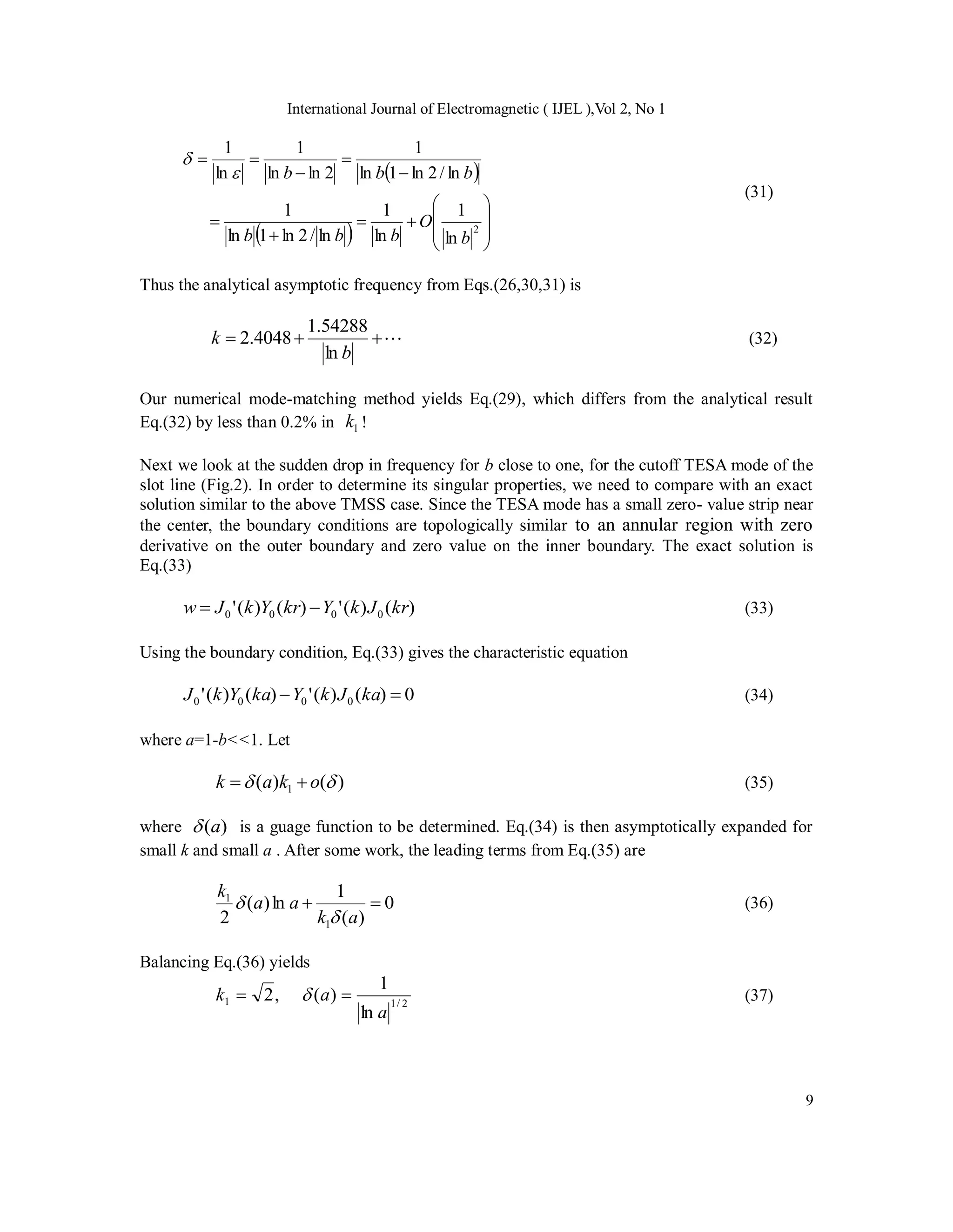 International Journal of Electromagnetic ( IJEL ),Vol 2, No 1
9
 
  
















2
ln
1
ln
1
ln
/
2
ln
1
ln
1
ln
/
2
ln
1
ln
1
2
ln
ln
1
ln
1
b
O
b
b
b
b
b
b


(31)
Thus the analytical asymptotic frequency from Eqs.(26,30,31) is




b
k
ln
54288
.
1
4048
.
2 (32)
Our numerical mode-matching method yields Eq.(29), which differs from the analytical result
Eq.(32) by less than 0.2% in 1
k !
Next we look at the sudden drop in frequency for b close to one, for the cutoff TESA mode of the
slot line (Fig.2). In order to determine its singular properties, we need to compare with an exact
solution similar to the above TMSS case. Since the TESA mode has a small zero- value strip near
the center, the boundary conditions are topologically similar to an annular region with zero
derivative on the outer boundary and zero value on the inner boundary. The exact solution is
Eq.(33)
)
(
)
(
'
)
(
)
(
' 0
0
0
0 kr
J
k
Y
kr
Y
k
J
w 
 (33)
Using the boundary condition, Eq.(33) gives the characteristic equation
0
)
(
)
(
'
)
(
)
(
' 0
0
0
0 
 ka
J
k
Y
ka
Y
k
J (34)
where a=1-b<<1. Let
)
(
)
( 1 
 o
k
a
k 
 (35)
where )
(a
 is a guage function to be determined. Eq.(34) is then asymptotically expanded for
small k and small a . After some work, the leading terms from Eq.(35) are
0
)
(
1
ln
)
(
2 1
1


a
k
a
a
k

 (36)
Balancing Eq.(36) yields
2
/
1
1
ln
1
)
(
,
2
a
a
k 
  (37)
 
