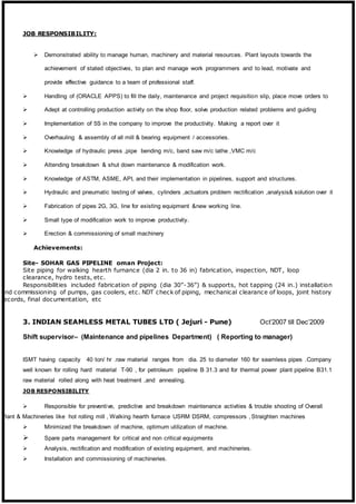 JOB RESPONSIBILITY:
 Demonstrated ability to manage human, machinery and material resources. Plant layouts towards the
achievement of stated objectives, to plan and manage work programmers and to lead, motivate and
provide effective guidance to a team of professional staff.
 Handling of (ORACLE APPS) to fill the daily, maintenance and project requisition slip, place move orders to
 Adept at controlling production activity on the shop floor, solve production related problems and guiding
 Implementation of 5S in the company to improve the productivity. Making a report over it
 Overhauling & assembly of all mill & bearing equipment / accessories.
 Knowledge of hydraulic press ,pipe bending m/c, band saw m/c lathe ,VMC m/c
 Attending breakdown & shut down maintenance & modification work.
 Knowledge of ASTM, ASME, API, and their implementation in pipelines, support and structures.
 Hydraulic and pneumatic testing of valves, cylinders ,actuators problem rectification ,analysis& solution over it
 Fabrication of pipes 2G, 3G, line for existing equipment &new working line.
 Small type of modification work to improve productivity.
 Erection & commissioning of small machinery
Achievements:
Site- SOHAR GAS PIPELINE oman Project:
Site piping for walking hearth furnance (dia 2 in. to 36 in) fabrication, inspection, NDT, loop
clearance, hydro tests, etc.
Responsibilities included fabrication of piping (dia 30”-36”) & supports, hot tapping (24 in.) installation
and commissioning of pumps, gas coolers, etc. NDT check of piping, mechanical clearance of loops, joint history
records, final documentation, etc
3. INDIAN SEAMLESS METAL TUBES LTD ( Jejuri - Pune) Oct’2007 till Dec’2009
Shift supervisor– (Maintenance and pipelines Department) ( Reporting to manager)
ISMT having capacity 40 ton/ hr .raw material ranges from dia. 25 to diameter 160 for seamless pipes .Company
well known for rolling hard material T-90 , for petroleum pipeline B 31.3 and for thermal power plant pipeline B31.1
raw material rolled along with heat treatment ,and annealing.
JOB RESPONSIBILITY
 Responsible for preventive, predictive and breakdown maintenance activities & trouble shooting of Overall
Plant & Machineries like hot rolling mill , Walking hearth furnace USRM DSRM, compressors ,Straighten machines
 Minimized the breakdown of machine, optimum utilization of machine.
 Spare parts management for critical and non critical equipments
 Analysis, rectification and modification of existing equipment, and machineries.
 Installation and commissioning of machineries.
 
