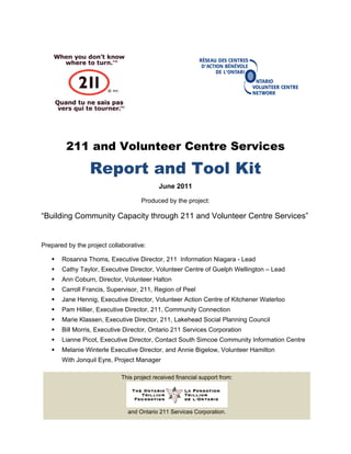 211 and Volunteer Centre Services
Report and Tool Kit
June 2011
Produced by the project:
“Building Community Capacity through 211 and Volunteer Centre Services”
Prepared by the project collaborative:
 Rosanna Thoms, Executive Director, 211 Information Niagara - Lead
 Cathy Taylor, Executive Director, Volunteer Centre of Guelph Wellington – Lead
 Ann Coburn, Director, Volunteer Halton
 Carroll Francis, Supervisor, 211, Region of Peel
 Jane Hennig, Executive Director, Volunteer Action Centre of Kitchener Waterloo
 Pam Hillier, Executive Director, 211, Community Connection
 Marie Klassen, Executive Director, 211, Lakehead Social Planning Council
 Bill Morris, Executive Director, Ontario 211 Services Corporation
 Lianne Picot, Executive Director, Contact South Simcoe Community Information Centre
 Melanie Winterle Executive Director, and Annie Bigelow, Volunteer Hamilton
With Jonquil Eyre, Project Manager
This project received financial support from:
and Ontario 211 Services Corporation.
 