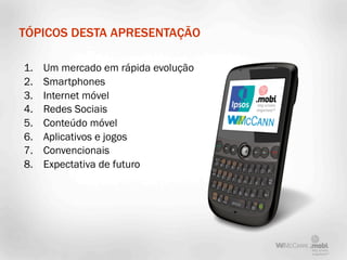 TÓPICOS DESTA APRESENTAÇÃO

1.   Um mercado em rápida evolução
2.   Smartphones
3.   Internet móvel
4.   Redes Sociais
5.   Conteúdo móvel
6.   Aplicativos e jogos
7.   Convencionais
8.   Expectativa de futuro
 