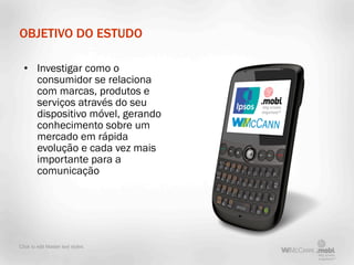 OBJETIVO DO ESTUDO

  • Investigar como o
    consumidor se relaciona
    com marcas, produtos e
    serviços através do seu
    dispositivo móvel, gerando
    conhecimento sobre um
    mercado em rápida
    evolução e cada vez mais
    importante para a
    comunicação




Click to edit Master text styles
 