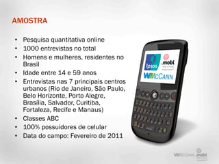 AMOSTRA

• Pesquisa quantitativa online
• 1000 entrevistas no total
• Homens e mulheres, residentes no
  Brasil
• Idade entre 14 e 59 anos
• Entrevistas nas 7 principais centros
  urbanos (Rio de Janeiro, São Paulo,
  Belo Horizonte, Porto Alegre,
  Brasília, Salvador, Curitiba,
  Fortaleza, Recife e Manaus)
• Classes ABC
• 100% possuidores de celular
• Data do campo: Fevereiro de 2011
 
