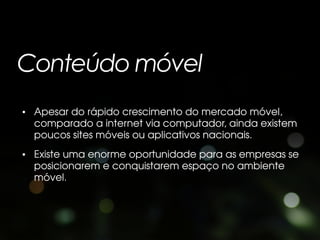 Conteúdo móvel
• Apesar do rápido crescimento do mercado móvel,
  comparado a internet via computador, ainda existem
  poucos sites móveis ou aplicativos nacionais.
• Existe uma enorme oportunidade para as empresas se
  posicionarem e conquistarem espaço no ambiente
  móvel.
 