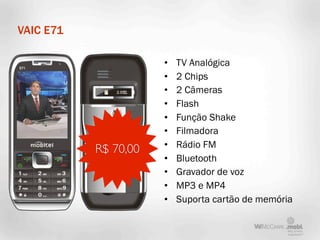 VAIC E71

                      •   TV Analógica
                      •   2 Chips
                      •   2 Câmeras
                      •   Flash
                      •   Função Shake
                      •   Filmadora
                      •   Rádio FM
           R$ 70,00
                      •   Bluetooth
                      •   Gravador de voz
                      •   MP3 e MP4
                      •   Suporta cartão de memória
 