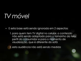 TV móvel
• E esta base está sendo ignorada em 2 aspectos:
   1. para quem tem TV digital no celular, o conteúdo
      não está sendo adaptado para o tamanho da tela,
      perfil do consumidor e para o momento de
      visualização, que é diferente do sofá
   2. esta audiência não está sendo medida
 
