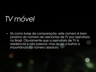 TV móvel
• Só como base de comparação, este número é bem
  próximo do número de assinantes de TV por assinatura
  no Brasil. Obviamente que a assinatura de TV é
  residencial e não pessoal, mas ajuda a ilustrar a
  importância do número absoluto.
 
