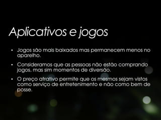 Aplicativos e jogos
• Jogos são mais baixados mas permanecem menos no
  aparelho.
• Consideramos que as pessoas não estão comprando
  jogos, mas sim momentos de diversão.
• O preço atrativo permite que os mesmos sejam vistos
  como serviço de entretenimento e não como bem de
  posse.
 