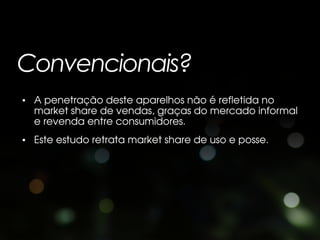 Convencionais?
• A penetração deste aparelhos não é refletida no
  market share de vendas, graças do mercado informal
  e revenda entre consumidores.
• Este estudo retrata market share de uso e posse.
 