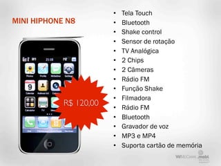 •   Tela Touch
MINI HIPHONE N8         •   Bluetooth
                        •   Shake control
                        •   Sensor de rotação
                        •   TV Analógica
                        •   2 Chips
                        •   2 Câmeras
                        •   Rádio FM
                        •   Função Shake
                        •   Filmadora
            R$ 120,00   •   Rádio FM
                        •   Bluetooth
                        •   Gravador de voz
                        •   MP3 e MP4
                        •   Suporta cartão de memória
 