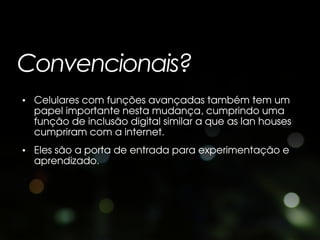 Convencionais?
• Celulares com funções avançadas também tem um
  papel importante nesta mudança, cumprindo uma
  função de inclusão digital similar a que as lan houses
  cumpriram com a internet.
• Eles são a porta de entrada para experimentação e
  aprendizado.
 