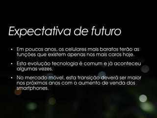 Expectativa de futuro
• Em poucos anos, os celulares mais baratos terão as
  funções que existem apenas nos mais caros hoje.
• Esta evolução tecnologia é comum e já aconteceu
  algumas vezes.
• No mercado móvel, esta transição deverá ser maior
  nos próximos anos com o aumento de venda dos
  smartphones.
 