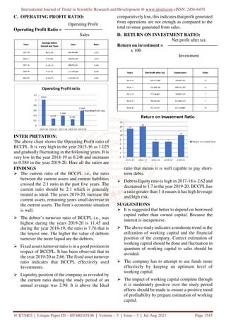 International Journal of Trend in Scientific Research and Development @ www.ijtsrd.com eISSN: 2456-6470
@ IJTSRD | Unique Paper ID – IJTSRD45106 | Volume – 5 | Issue – 5 | Jul-Aug 2021 Page 1545
C. OPERATING PROFIT RATIO:
Operating Profit
Operating Profit Ratio =
Sales
INTER PRETATION:
The above chart shows the Operating Profit ratio of
BCCPL. It is very high in the year 2015-16 as 1.025
and gradually fluctuating in the following years. It is
very low in the year 2018-19 as 0.246 and increases
to 0.584 in the year 2019-20. Here all the ratios are
comparatively low, this indicates that profit generated
from operations are not enough as compared to the
total revenue generated from sales.
D. RETURN ON INVESTMENT RATIO:
Net profit after tax
Return on investment =
x 100
Investment
FINDINGS
The current ratio of the BCCPL i.e., the ratio
between the current assets and current liabilities
crossed the 2:1 ratio in the past five years. The
current ratio should be 2:1 which is generally
treated as ideal. The years 2019-20, increase the
current assets, remaining years small decrease in
the current assets. The firm’s economic situation
is well.
The debtor’s turnover ratio of BCCPL i.e., was
highest during the years 2019-20 is 11.45 and
during the year 2018-19, the ratio is 7.76 that is
the lowest one. The higher the value of debtors
turnover the more liquid are the debtors.
Fixed assets turnover ratio is in a good position in
respect of BCCPL. It has been observed that in
the year 2019-20 as 2.66. The fixed asset turnover
ratio indicates that BCCPL effectively used
Investments.
Liquidity position of the company as revealed by
the current ratio during the study period of an
annual average was 2.98. It is above the Ideal
ratio that means it is well capable to pay short-
term debts.
Debt to Equity ratio is high in 2017-18 is 2.62 and
decreased to 1.7 in the year 2019-20. BCCPL has
a ratio greater than 1 it means it has high leverage
and high risk.
SUGGESTIONS
It is suggested that better to depend on borrowed
capital rather than owned capital. Because the
interest is inexpensive.
The above study indicates a moderate trend in the
utilization of working capital and the financial
position of the company. Correct estimation of
working capital should be done and fluctuation in
quantum of working capital to sales should be
avoided.
The company has to attempt to use funds more
effectively by keeping an optimum level of
working capital.
The impact of working capital complete through
it is moderately positive over the study period
efforts should be made to ensure a positive trend
of profitability by prepare estimation of working
capital.
 