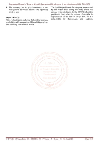 International Journal of Trend in Scientific Research and Development @ www.ijtsrd.com eISSN: 2456-6470
@ IJTSRD | Unique Paper ID – IJTSRD45106 | Volume – 5 | Issue – 5 | Jul-Aug 2021 Page 1546
The company has to give importance to the
management resources because the operating
profit is less.
CONCLUSION
After evaluating and analyzing the liquidity, leverage,
profitability, efficiency ratios of Bharathi Cement Ltd.
The following conclusion is drawn.
The liquidity position of the company was revealed
by the current ratio during the study period was
crossed by the ideal ratio. So that BCCPL is liquidity
position in future also, the position of the debt the
capitalization of the firm is always low. So it is
unfavorable to shareholders and creditors.
 