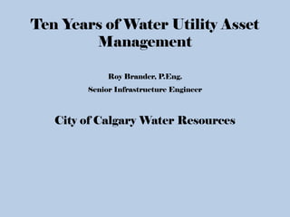 Ten Years of Water Utility Asset
Management
Roy Brander, P.Eng.
Senior Infrastructure Engineer
City of Calgary Water Resources
 