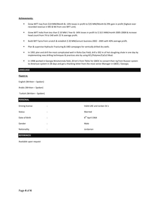 Page 4 of 4
Achievements:
 Grow WFT Iraq from $14 MM/Month & -14% losses in profit to $35 MM/Month & 29% gain in profit (highest ever
recorded revenue in ME & NA from one WFT unit).
 Grow WFT India from less than $ 10 MM / Year & -34% losses in profit to $ 10.5 MM/month 2005-2008 & increase
head count from 74 to 540 with 25 % average profit.
 Build WFT Syria from scratch & establish $ 20 MM/annum business 2002 - 2005 with 40% average profit.
 Plan & supervise Hydraulic Fracturing & UBD campaigns for vertically drilled dry wells.
 In 1991 plan and drill the most complicated well in Risha Gas Field, drill a 392 m of hot sloughing shale in one day by
implementing new drilling techniques & practices also by using KCL/Polymer/CaCo3 Mud.
 In 1998 worked in Georgia Ninotsminda field, 20 km’s from Tbilisi for GBOC to convert their rig from Russian system
to American system in 28 days and got a thanking letter from the most senior Manager in GBOC / Georgia.
LANGUAGE
Fluent in:
English (Written – Spoken)
Arabic (Written – Spoken)
Turkish (Written – Spoken)
PERSONAL
Driving license : Valid UAE and Jordan DL's
Status : Married
Date of Birth : 8
th
April 1964
Gender : Male
Nationality : Jordanian
REFERENCES
Available upon request
 