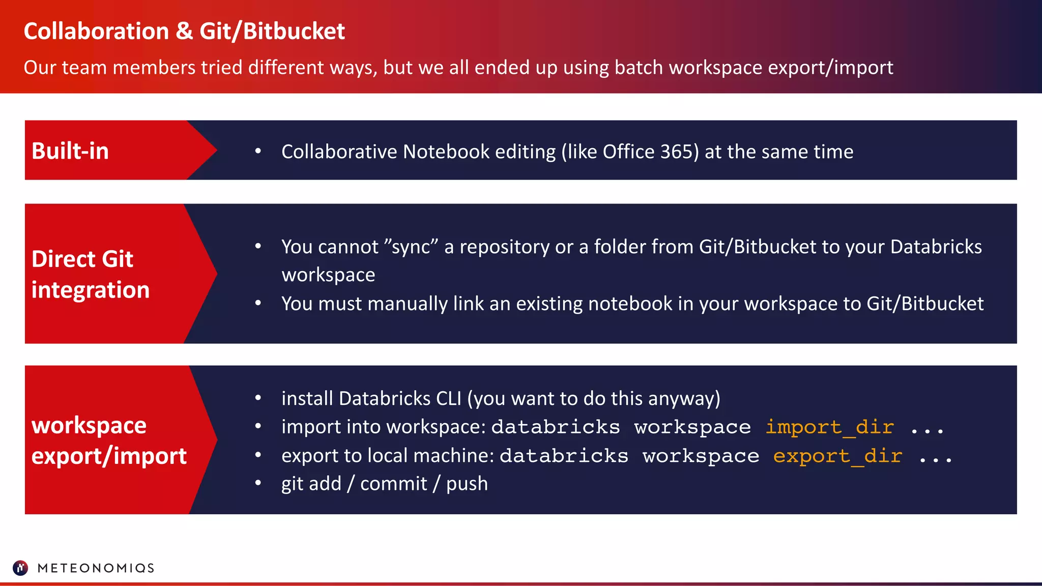 Collaboration & Git/Bitbucket
Our team members tried different ways, but we all ended up using batch workspace export/import
• Collaborative Notebook editing (like Office 365) at the same timeBuilt-in
• You cannot ”sync” a repository or a folder from Git/Bitbucket to your Databricks
workspace
• You must manually link an existing notebook in your workspace to Git/Bitbucket
Direct Git
integration
• install Databricks CLI (you want to do this anyway)
• import into workspace: databricks workspace import_dir ...
• export to local machine: databricks workspace export_dir ...
• git add / commit / push
workspace
export/import
 