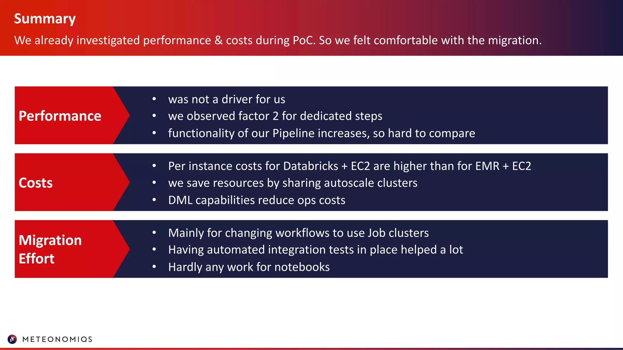 Summary
We already investigated performance & costs during PoC. So we felt comfortable with the migration.
• was not a driver for us
• we observed factor 2 for dedicated steps
• functionality of our Pipeline increases, so hard to compare
Performance
• Per instance costs for Databricks + EC2 are higher than for EMR + EC2
• we save resources by sharing autoscale clusters
• DML capabilities reduce ops costs
Costs
• Mainly for changing workflows to use Job clusters
• Having automated integration tests in place helped a lot
• Hardly any work for notebooks
Migration
Effort
 