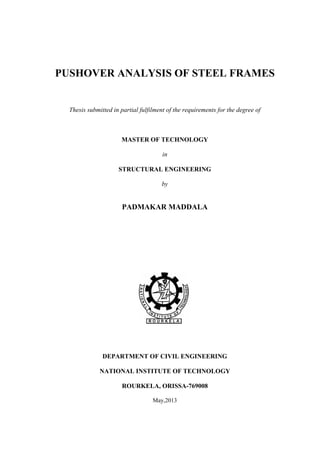 PUSHOVER ANALYSIS OF STEEL FRAMES
Thesis submitted in partial fulfilment of the requirements for the degree of
MASTER OF TECHNOLOGY
in
STRUCTURAL ENGINEERING
by
PADMAKAR MADDALA
DEPARTMENT OF CIVIL ENGINEERING
NATIONAL INSTITUTE OF TECHNOLOGY
ROURKELA, ORISSA-769008
May,2013
 