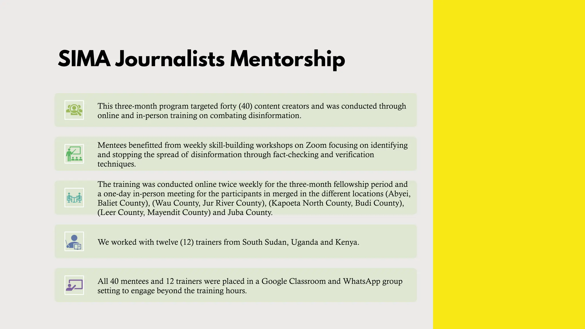 SIMA Journalists Mentorship
This three-month program targeted forty (40) content creators and was conducted through
online and in-person training on combating disinformation.
Mentees benefitted from weekly skill-building workshops on Zoom focusing on identifying
and stopping the spread of disinformation through fact-checking and verification
techniques.
The training was conducted online twice weekly for the three-month fellowship period and
a one-day in-person meeting for the participants in merged in the different locations (Abyei,
Baliet County), (Wau County, Jur River County), (Kapoeta North County, Budi County),
(Leer County, Mayendit County) and Juba County.
We worked with twelve (12) trainers from South Sudan, Uganda and Kenya.
All 40 mentees and 12 trainers were placed in a Google Classroom and WhatsApp group
setting to engage beyond the training hours.
 